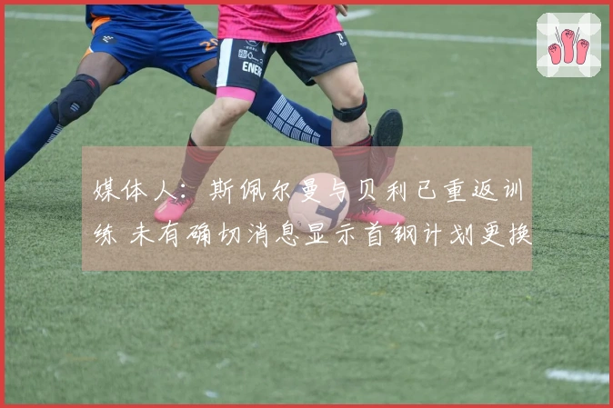 媒体人：斯佩尔曼与贝利已重返训练 未有确切消息显示首钢计划更换贝利