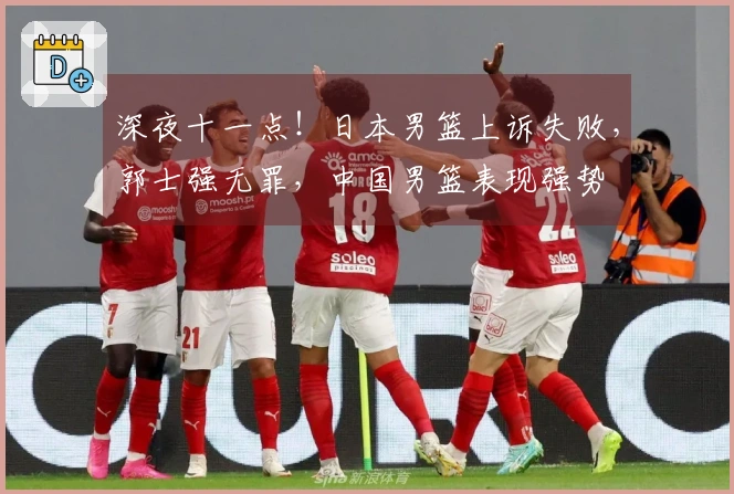 深夜十一点！日本男篮上诉失败，郭士强无罪，中国男篮表现强势