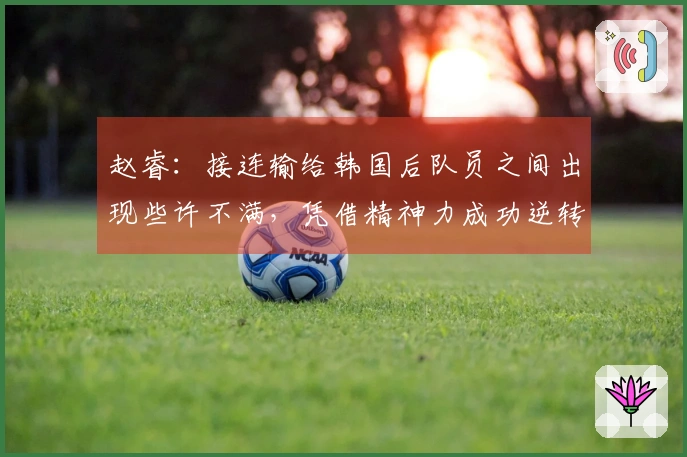 赵睿：接连输给韩国后队员之间出现些许不满，凭借精神力成功逆转比赛