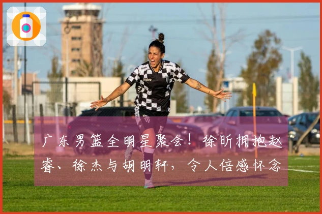 广东男篮全明星聚会！徐昕拥抱赵睿、徐杰与胡明轩，令人倍感怀念！