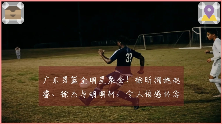 广东男篮全明星聚会！徐昕拥抱赵睿、徐杰与胡明轩，令人倍感怀念！