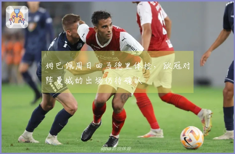 姆巴佩周日回马德里体检，欧冠对阵曼城的出场仍待确认