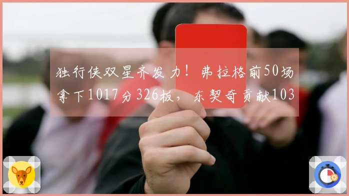独行侠双星齐发力！弗拉格前50场拿下1017分326板，东契奇贡献1034分351板