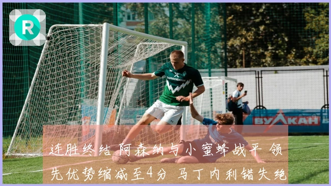 连胜终结 阿森纳与小蜜蜂战平 领先优势缩减至4分 马丁内利错失绝杀良机