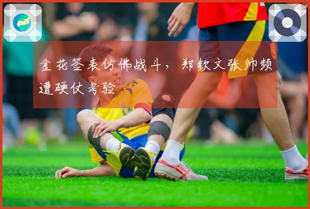 金花签表仿佛战斗，郑钦文张帅频遭硬仗考验