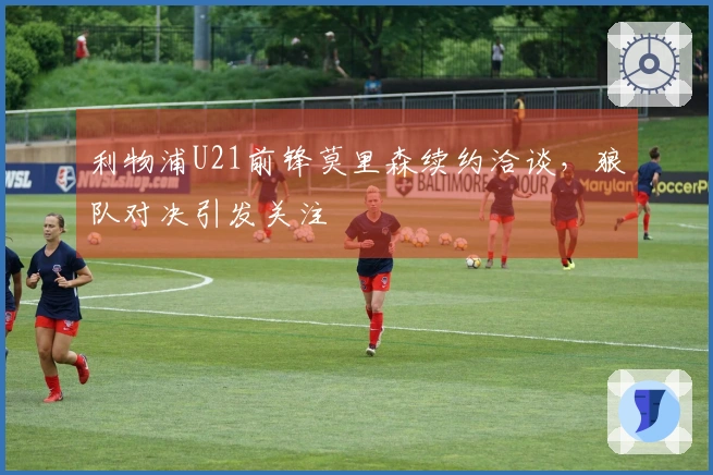 利物浦U21前锋莫里森续约洽谈，狼队对决引发关注