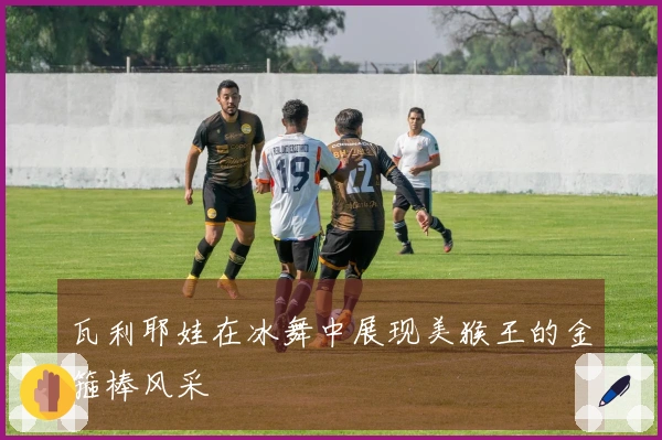 瓦利耶娃在冰舞中展现美猴王的金箍棒风采