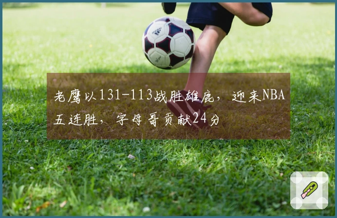 老鹰以131-113战胜雄鹿，迎来NBA五连胜，字母哥贡献24分