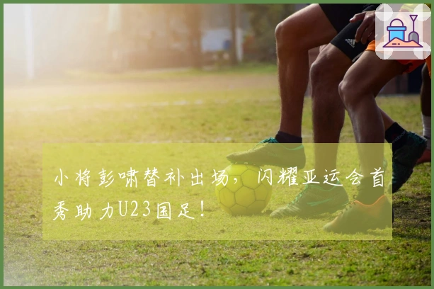 小将彭啸替补出场，闪耀亚运会首秀助力U23国足！