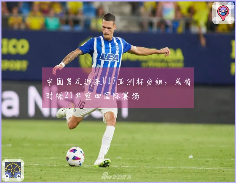 中国男足迎来U17亚洲杯分组,或将时隔21年重回国际赛场
