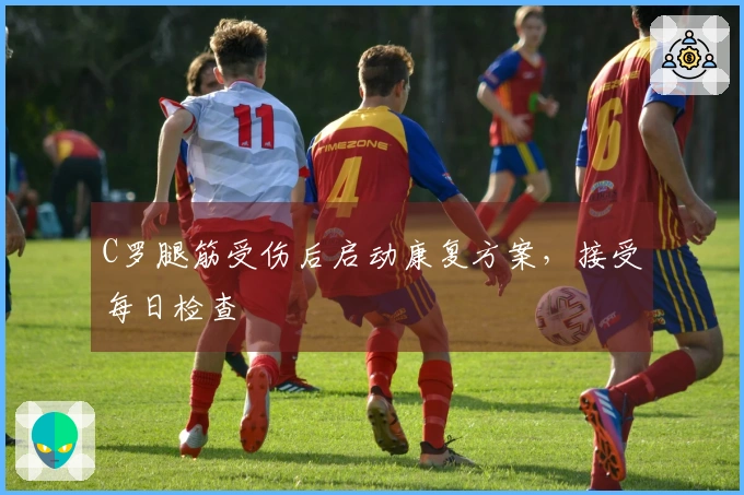 C罗腿筋受伤后启动康复方案，接受每日检查