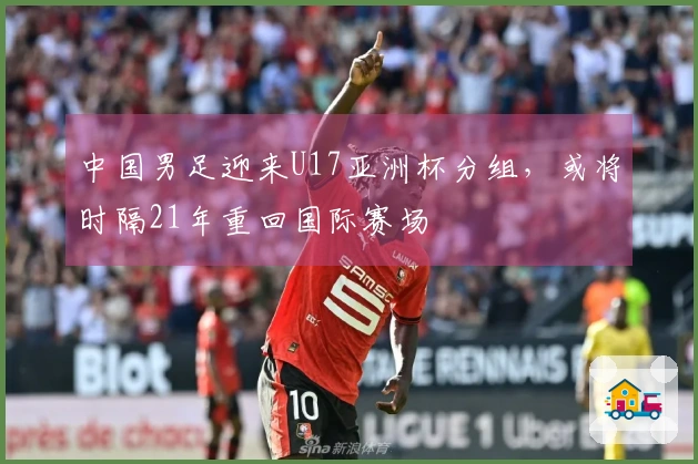 中国男足迎来U17亚洲杯分组，或将时隔21年重回国际赛场