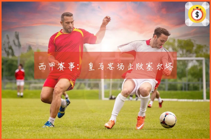 西甲赛事：皇马客场击败塞尔塔