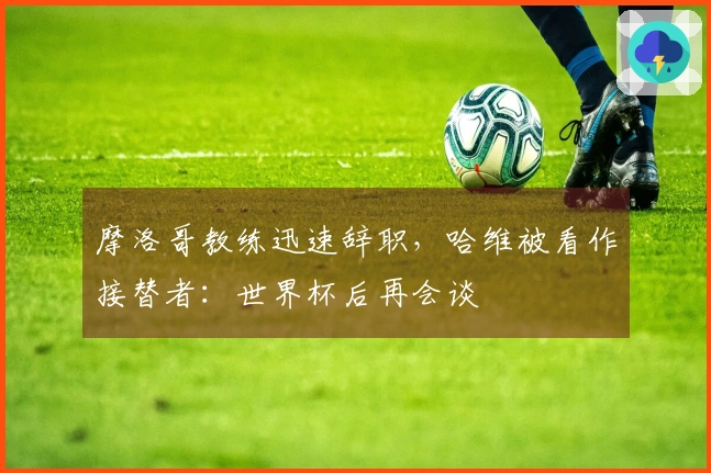 摩洛哥教练迅速辞职，哈维被看作接替者：世界杯后再会谈
