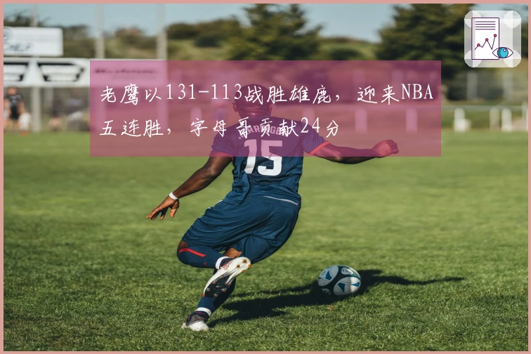 老鹰以131-113战胜雄鹿，迎来NBA五连胜，字母哥贡献24分