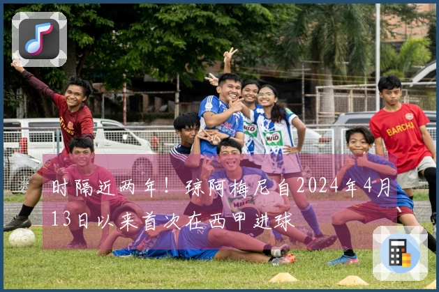 时隔近两年！琼阿梅尼自2024年4月13日以来首次在西甲进球