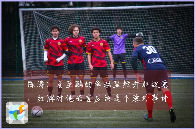 陈涛：姜至鹏的举动显然并非故意，红牌对他而言应该是个意外事件