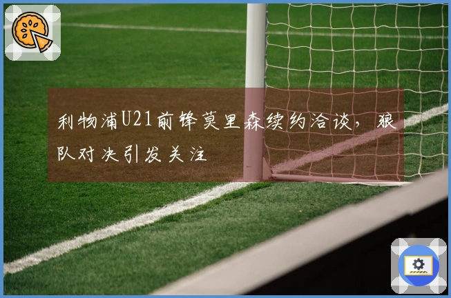 利物浦U21前锋莫里森续约洽谈，狼队对决引发关注