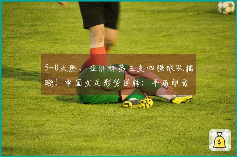 5-0大胜，亚洲杯第三支四强球队揭晓！中国女足形势逆转：平局即晋级