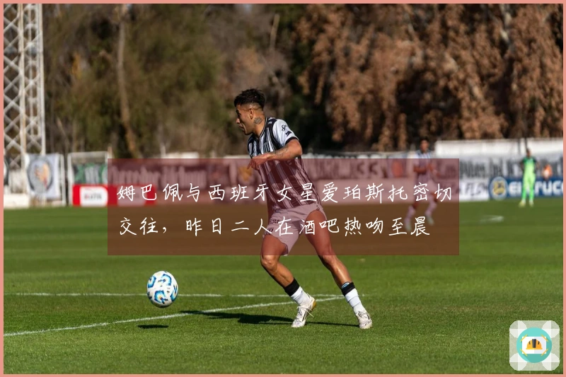 姆巴佩与西班牙女星爱珀斯托密切交往，昨日二人在酒吧热吻至晨