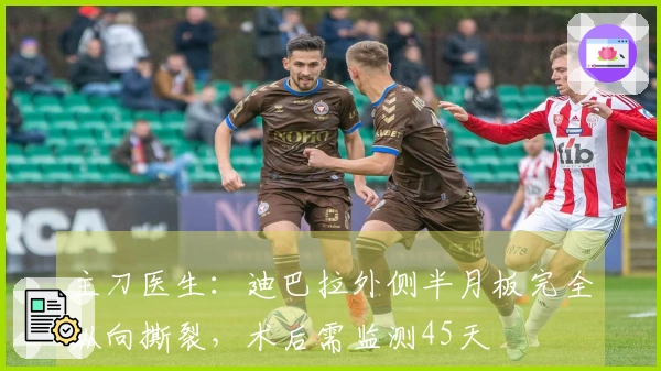 主刀医生：迪巴拉外侧半月板完全纵向撕裂，术后需监测45天